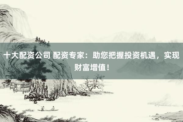 十大配资公司 配资专家：助您把握投资机遇，实现财富增值！