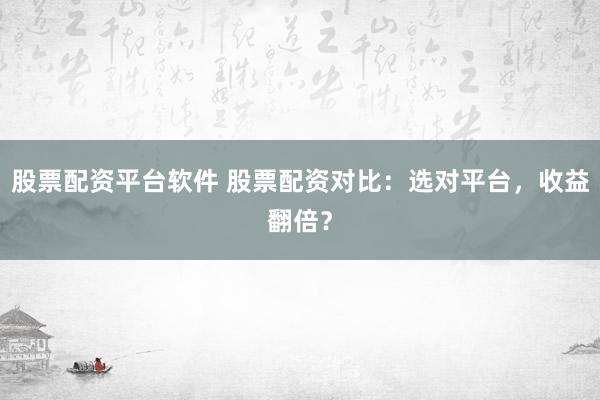 股票配资平台软件 股票配资对比：选对平台，收益翻倍？
