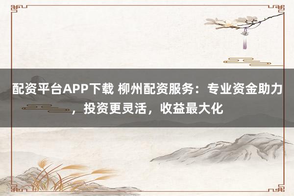 配资平台APP下载 柳州配资服务：专业资金助力，投资更灵活，收益最大化