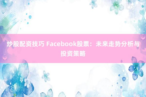炒股配资技巧 Facebook股票：未来走势分析与投资策略