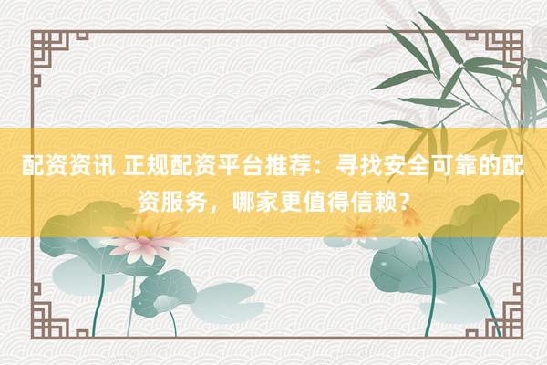 配资资讯 正规配资平台推荐：寻找安全可靠的配资服务，哪家更值得信赖？