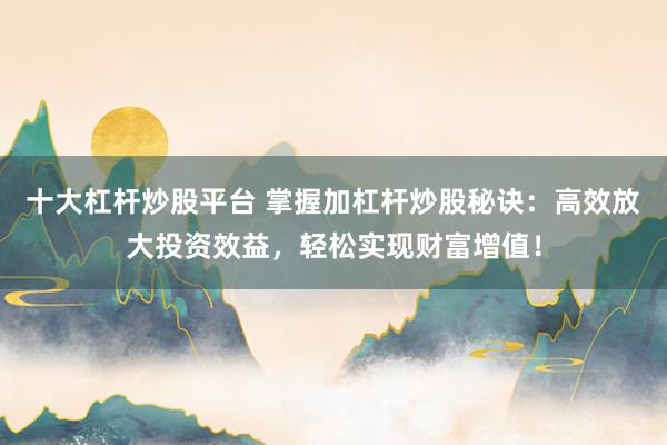十大杠杆炒股平台 掌握加杠杆炒股秘诀：高效放大投资效益，轻松实现财富增值！