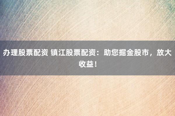 办理股票配资 镇江股票配资：助您掘金股市，放大收益！