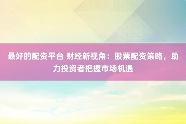 最好的配资平台 财经新视角：股票配资策略，助力投资者把握市场机遇