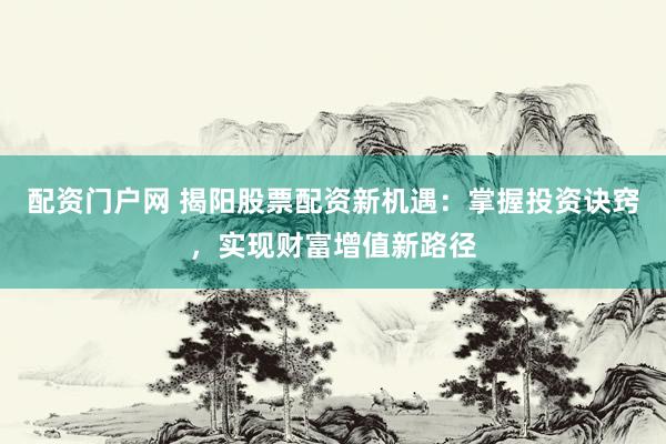 配资门户网 揭阳股票配资新机遇：掌握投资诀窍，实现财富增值新路径