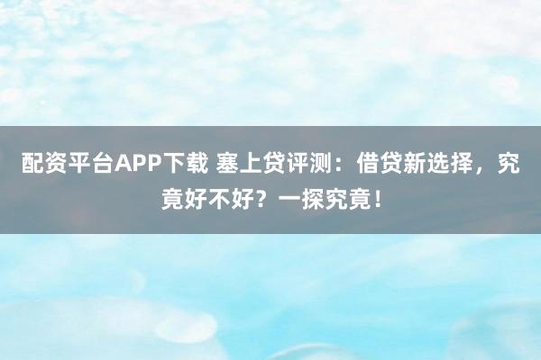 配资平台APP下载 塞上贷评测：借贷新选择，究竟好不好？一探究竟！