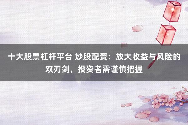十大股票杠杆平台 炒股配资：放大收益与风险的双刃剑，投资者需谨慎把握