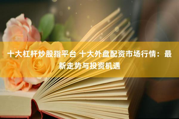 十大杠杆炒股指平台 十大外盘配资市场行情：最新走势与投资机遇