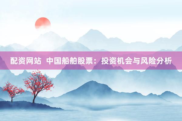 配资网站  中国船舶股票：投资机会与风险分析
