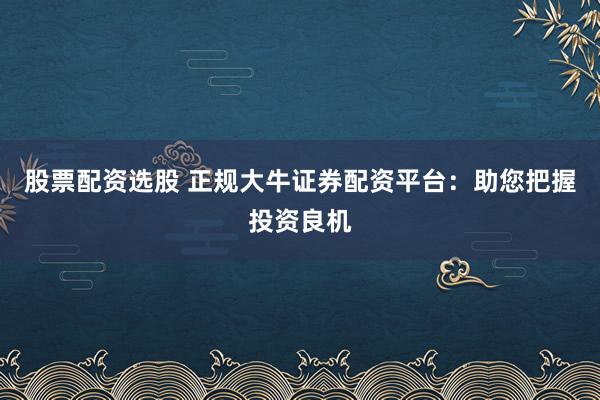 股票配资选股 正规大牛证券配资平台：助您把握投资良机