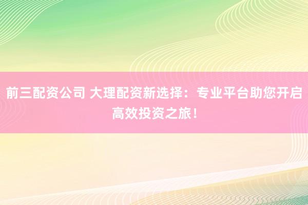 前三配资公司 大理配资新选择：专业平台助您开启高效投资之旅！