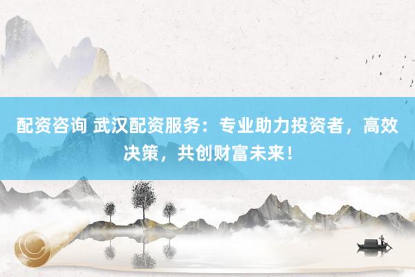 配资咨询 武汉配资服务：专业助力投资者，高效决策，共创财富未来！