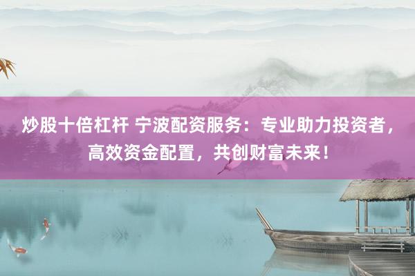 炒股十倍杠杆 宁波配资服务：专业助力投资者，高效资金配置，共创财富未来！