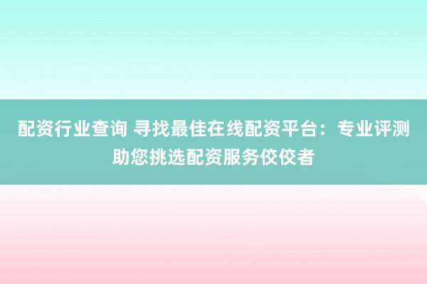 配资行业查询 寻找最佳在线配资平台：专业评测助您挑选配资服务佼佼者