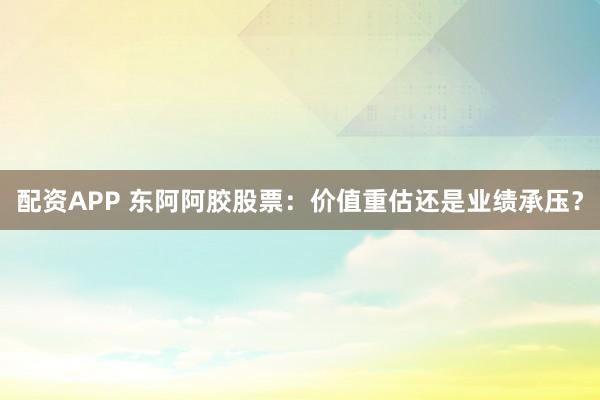 配资APP 东阿阿胶股票：价值重估还是业绩承压？