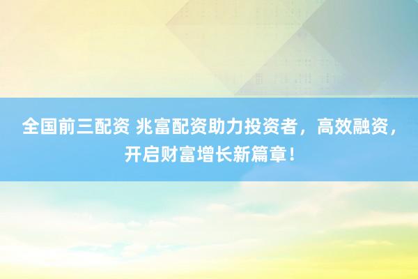 全国前三配资 兆富配资助力投资者，高效融资，开启财富增长新篇章！