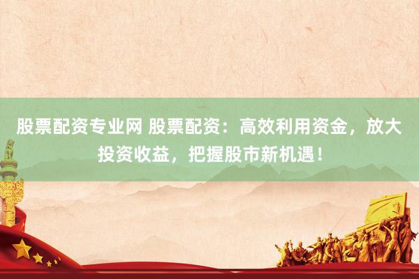 股票配资专业网 股票配资：高效利用资金，放大投资收益，把握股市新机遇！