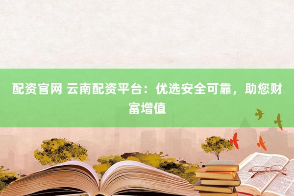 配资官网 云南配资平台：优选安全可靠，助您财富增值