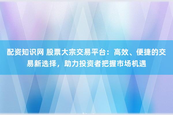 配资知识网 股票大宗交易平台：高效、便捷的交易新选择，助力投资者把握市场机遇