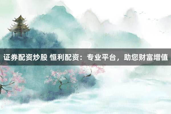 证券配资炒股 恒利配资：专业平台，助您财富增值