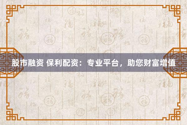 股市融资 保利配资：专业平台，助您财富增值