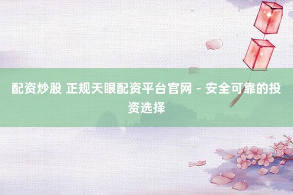 配资炒股 正规天眼配资平台官网 - 安全可靠的投资选择