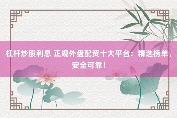 杠杆炒股利息 正规外盘配资十大平台：精选榜单，安全可靠！