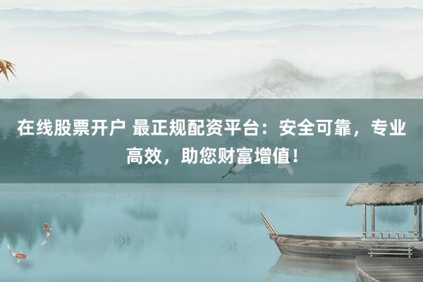 在线股票开户 最正规配资平台：安全可靠，专业高效，助您财富增值！