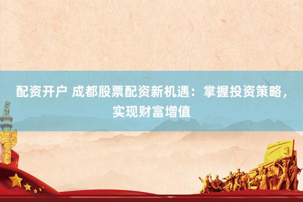 配资开户 成都股票配资新机遇：掌握投资策略，实现财富增值