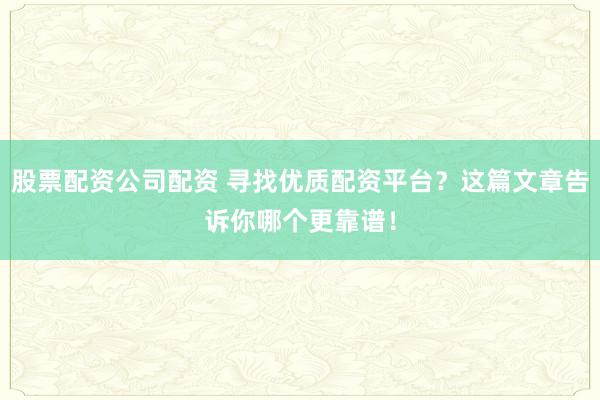 股票配资公司配资 寻找优质配资平台？这篇文章告诉你哪个更靠谱！