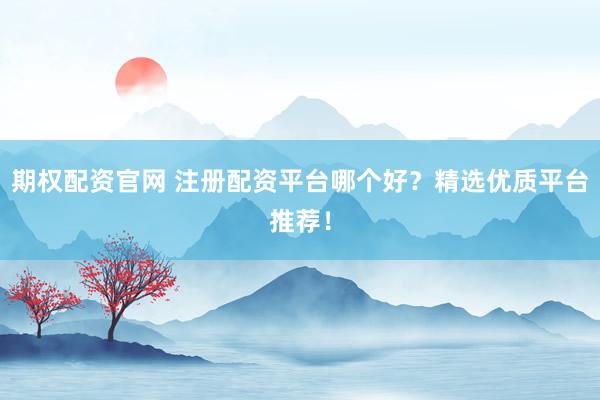 期权配资官网 注册配资平台哪个好？精选优质平台推荐！