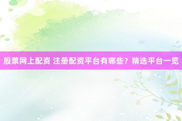 股票网上配资 注册配资平台有哪些？精选平台一览
