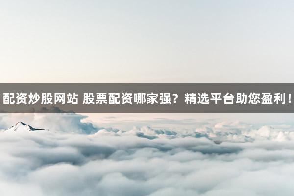 配资炒股网站 股票配资哪家强？精选平台助您盈利！