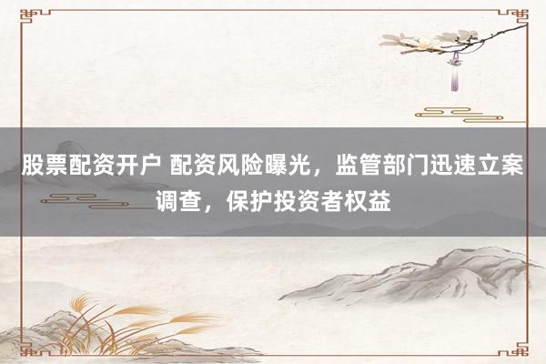 股票配资开户 配资风险曝光，监管部门迅速立案调查，保护投资者权益