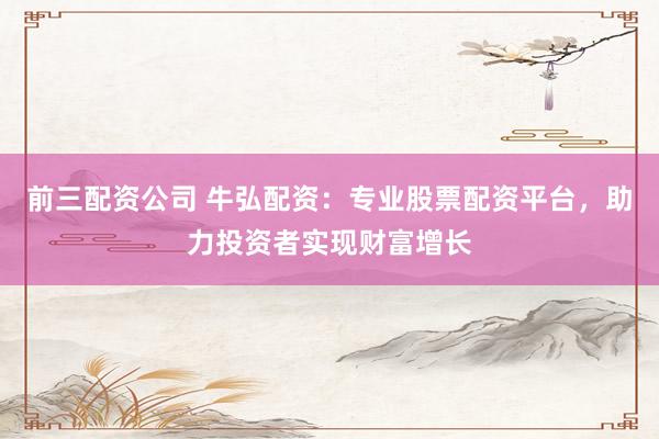 前三配资公司 牛弘配资：专业股票配资平台，助力投资者实现财富增长