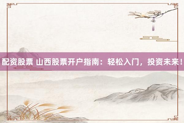 配资股票 山西股票开户指南：轻松入门，投资未来！