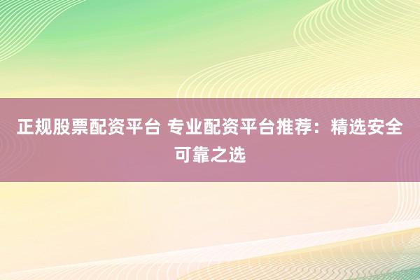 正规股票配资平台 专业配资平台推荐：精选安全可靠之选