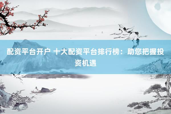 配资平台开户 十大配资平台排行榜：助您把握投资机遇