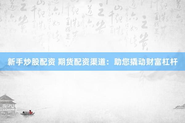 新手炒股配资 期货配资渠道：助您撬动财富杠杆