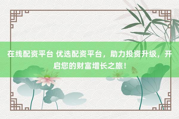 在线配资平台 优选配资平台，助力投资升级，开启您的财富增长之旅！