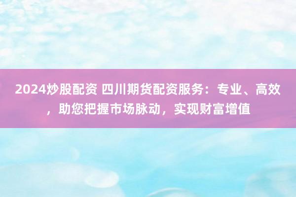 2024炒股配资 四川期货配资服务：专业、高效，助您把握市场脉动，实现财富增值
