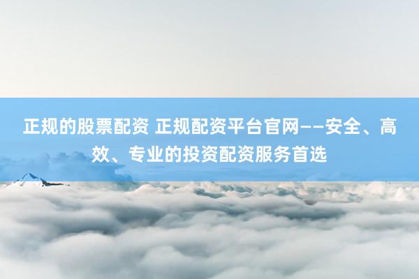 正规的股票配资 正规配资平台官网——安全、高效、专业的投资配资服务首选