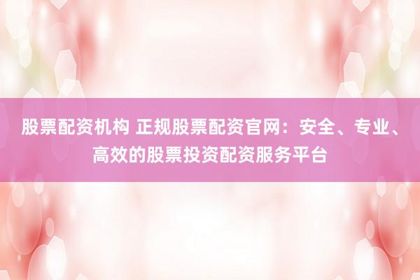 股票配资机构 正规股票配资官网：安全、专业、高效的股票投资配资服务平台