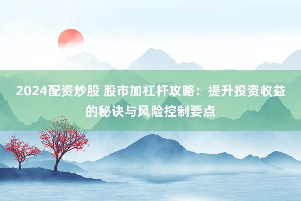 2024配资炒股 股市加杠杆攻略：提升投资收益的秘诀与风险控制要点