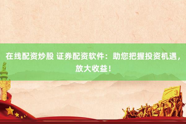 在线配资炒股 证券配资软件：助您把握投资机遇，放大收益！