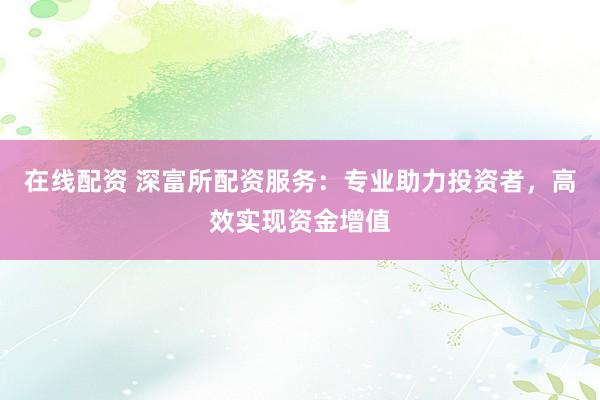 在线配资 深富所配资服务：专业助力投资者，高效实现资金增值