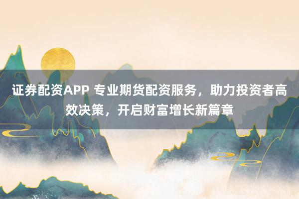 证券配资APP 专业期货配资服务，助力投资者高效决策，开启财富增长新篇章
