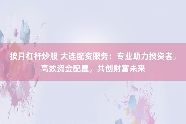 按月杠杆炒股 大连配资服务：专业助力投资者，高效资金配置，共创财富未来