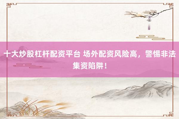 十大炒股杠杆配资平台 场外配资风险高，警惕非法集资陷阱！