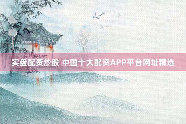 实盘配资炒股 中国十大配资APP平台网址精选